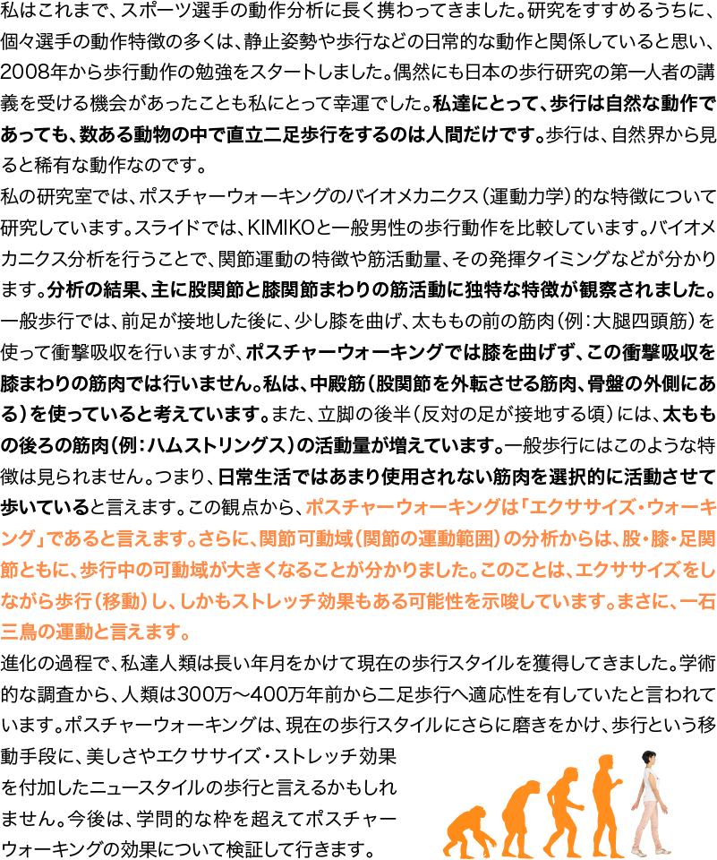 私はこれまで、スポーツ選手の動作分析に長く携わってきました。研究をすすめるうちに、個々選手の動作特徴の多くは、静止姿勢や歩行などの日常的な動作と関係していると思い、2008年から歩行動作の勉強をスタートしました。偶然にも日本の歩行研究の第一人者の講義を受ける機会があったことも私にとって幸運でした。私達にとって、歩行は自然な動作であっても、数ある動物の中で直立二足歩行をするのは人間だけです。歩行は、自然界から見ると稀有な動作なのです。私の研究室では、ポスチャーウォーキングのバイオメカニクス（運動力学）的な特徴について研究しています。スライドでは、KIMIKOと一般男性の歩行動作を比較しています。バイオメカニクス分析を行うことで、関節運動の特徴や筋活動量、その発揮タイミングなどが分かります。分析の結果、主に股関節と膝関節まわりの筋活動に独特な特徴が観察されました。一般歩行では、前足が接地した後に、少し膝を曲げ、太ももの前の筋肉（例：大腿四頭筋）を使って衝撃吸収を行いますが、ポスチャーウォーキングでは膝を曲げず、この衝撃吸収を膝まわりの筋肉では行いません。私は、中殿筋（股関節を外転させる筋肉、骨盤の外側にある）を使っていると考えています。また、立脚の後半（反対の足が接地する頃）には、太ももの後ろの筋肉（例：ハムストリングス）の活動量が増えています。一般歩行にはこのような特徴は見られません。つまり、日常生活ではあまり使用されない筋肉を選択的に活動させて歩いていると言えます。この観点から、ポスチャーウォーキングは「エキササイズ・ウォーキング」であると言えます。さらに、関節可動域（関節の運動範囲）の分析からは、股・膝・足関節ともに、歩行中の可動域が大きくなることが分かりました。このことは、エキササイズをしながら歩行（移動）し、しかもストレッチ効果もある可能性を示唆しています。まさに、一石三鳥の運動と言えます。進化の過程で、私達人類は長い年月をかけて現在の歩行スタイルを獲得してきました。学術的な調査から、人類は300万〜400万年前から二足歩行へ適応性を有していたと言われています。ポスチャーウォーキングは、現在の歩行スタイルにさらに磨きをかけ、歩行という移動手段に、美しさやエクササイズ・ストレッチ効果を付加したニュースタイルの歩行と言えるかもしれません。今後は、学問的な枠を超えてポスチャーウォーキングの効果について検証して行きます。