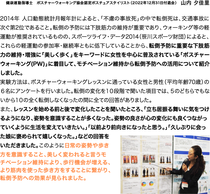 2014年 人口動態統計月報年計によると、「不慮の事故死」の中で転倒死は、交通事故に次ぐ第2位であること。転倒の予防には下肢筋力の維持が重要であり、ウォーキング等の軽運動が推奨されているものの、スポーツライフ・データ2014（笹川スポーツ財団）によると、これらの軽運動の参加率・継続率ともに低下していることから、転倒予防に重要な下肢筋力の維持・増強に「美しく歩く」をキーワードに女性を中心に普及されている「ポスチャーウォーキング(PW)」に着目して、モチベーション維持から転倒予防への活用について紹介しました。実験方法は、ポスチャーウォーキングレッスンに通っている女性と男性（平均年齢70歳）の６名にアンケートを行いました。転倒の変化を１０段階で聞いた項目では、５のどちらでもないから１０の全く転倒しなくなったの間に全ての回答がありました。また、レッスンを始める前と後で変化したことを聞いたところ、「立ち居振る舞いに気をつけるようになり、姿勢を意識することが多くなった。姿勢の良さが心の変化にも良くつながっていくように生活を変えていきたい。」「以前より前向きになったと思う。」「久しぶりに会った娘に褒められて嬉しくなった。」などの回答をいただきました。このように日常の姿勢や歩き方を意識すること、美しく変われると言うモチベーション維持により、歩行機会が増える、より筋肉を使った歩き方をすることに繋がり、転倒予防への効果が見られました。